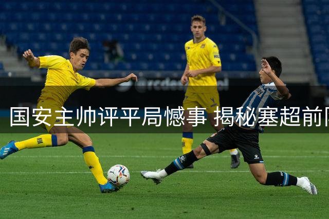 国安主帅评平局憾事 揭秘塞超前队长加盟传闻