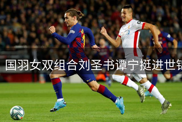 国羽女双组合刘圣书/谭宁挺进世锦赛半决赛