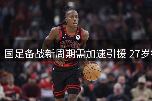 国足备战新周期需加速引援 27岁锋霸成归化最优选