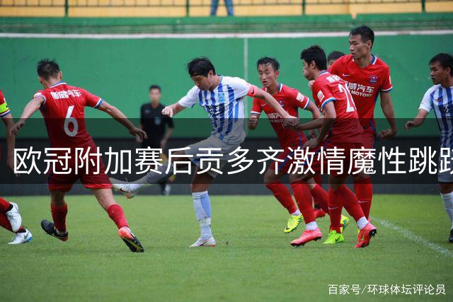 欧冠附加赛后贡多齐激情魔性跳跃引发骚动