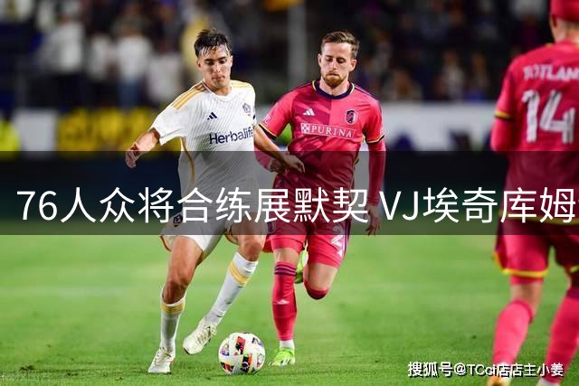 76人众将合练展默契 VJ埃奇库姆训练赛表现抢眼