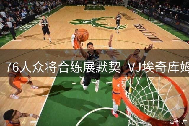 76人众将合练展默契 VJ埃奇库姆训练赛表现抢眼